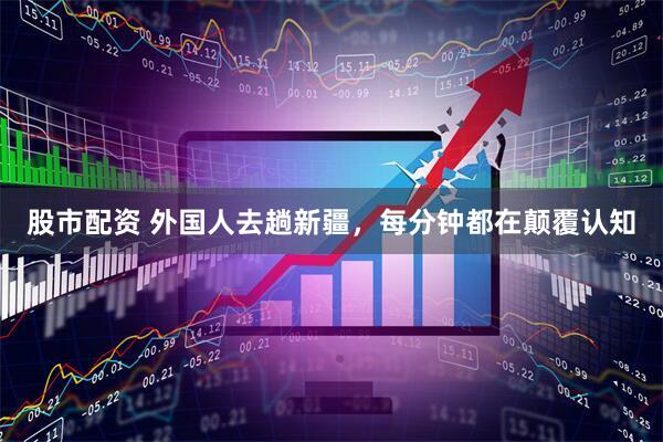 股市配资 外国人去趟新疆，每分钟都在颠覆认知