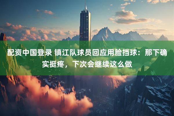 配资中国登录 镇江队球员回应用脸挡球：那下确实挺疼，下次会继续这么做