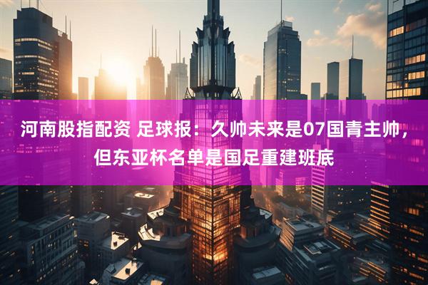河南股指配资 足球报：久帅未来是07国青主帅，但东亚杯名单是国足重建班底