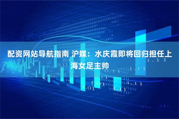 配资网站导航指南 沪媒：水庆霞即将回归担任上海女足主帅