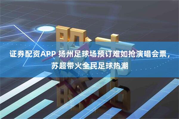 证券配资APP 扬州足球场预订难如抢演唱会票，苏超带火全民足球热潮