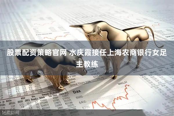 股票配资策略官网 水庆霞接任上海农商银行女足主教练