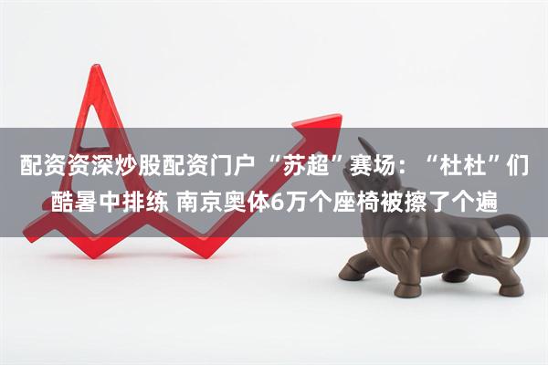 配资资深炒股配资门户 “苏超”赛场：“杜杜”们酷暑中排练 南京奥体6万个座椅被擦了个遍