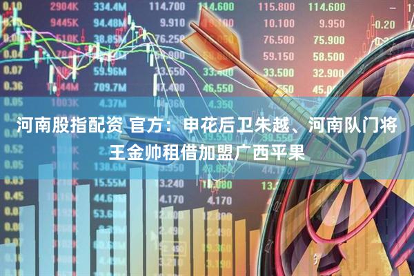 河南股指配资 官方：申花后卫朱越、河南队门将王金帅租借加盟广西平果