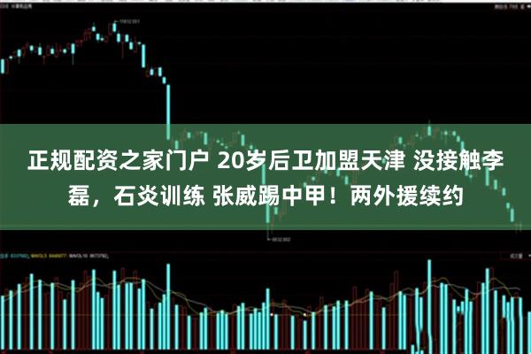 正规配资之家门户 20岁后卫加盟天津 没接触李磊，石炎训练 张威踢中甲！两外援续约