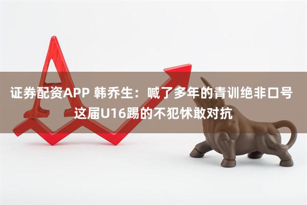 证券配资APP 韩乔生：喊了多年的青训绝非口号 这届U16踢的不犯怵敢对抗