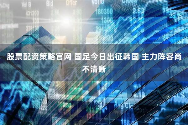 股票配资策略官网 国足今日出征韩国 主力阵容尚不清晰