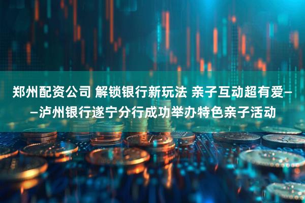 郑州配资公司 解锁银行新玩法 亲子互动超有爱——泸州银行遂宁分行成功举办特色亲子活动