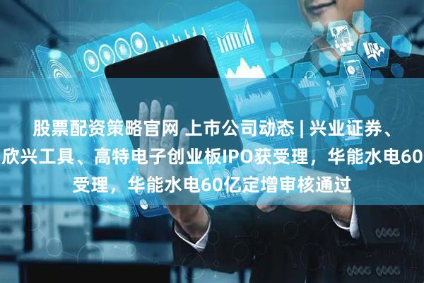股票配资策略官网 上市公司动态 | 兴业证券、中银证券换帅，欣兴工具、高特电子创业板IPO获受理，华能水电60亿定增审核通过