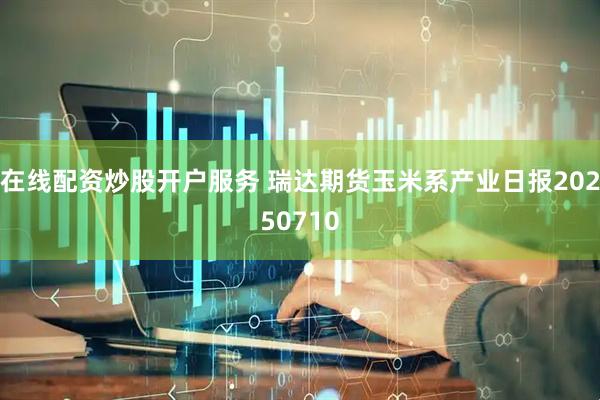 在线配资炒股开户服务 瑞达期货玉米系产业日报20250710
