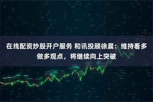 在线配资炒股开户服务 和讯投顾徐晨：维持看多做多观点，将继续向上突破