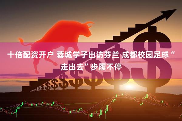 十倍配资开户 蓉城学子出访芬兰 成都校园足球“走出去”步履不停