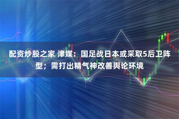 配资炒股之家 津媒：国足战日本或采取5后卫阵型；需打出精气神改善舆论环境