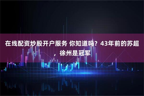 在线配资炒股开户服务 你知道吗？43年前的苏超，徐州是冠军