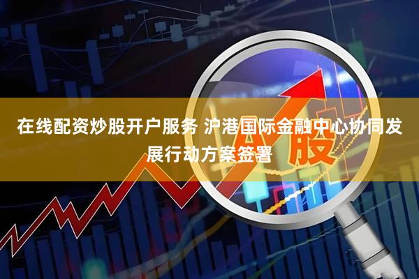 在线配资炒股开户服务 沪港国际金融中心协同发展行动方案签署