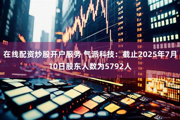 在线配资炒股开户服务 气派科技：截止2025年7月10日股东人数为5792人