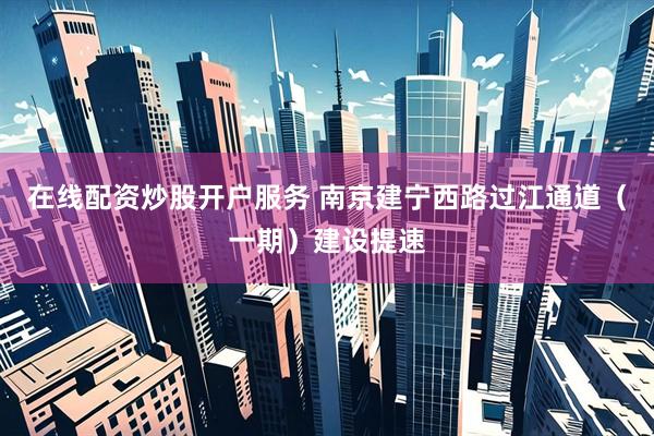 在线配资炒股开户服务 南京建宁西路过江通道（一期）建设提速