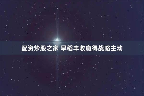 配资炒股之家 早稻丰收赢得战略主动