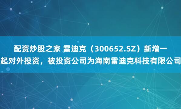 配资炒股之家 雷迪克（300652.SZ）新增一起对外投资，被投资公司为海南雷迪克科技有限公司