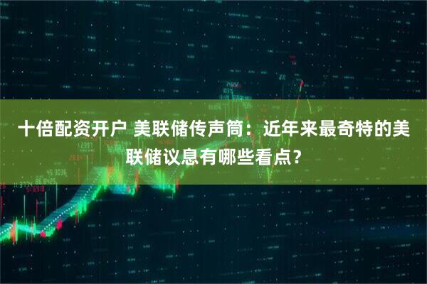 十倍配资开户 美联储传声筒：近年来最奇特的美联储议息有哪些看点？