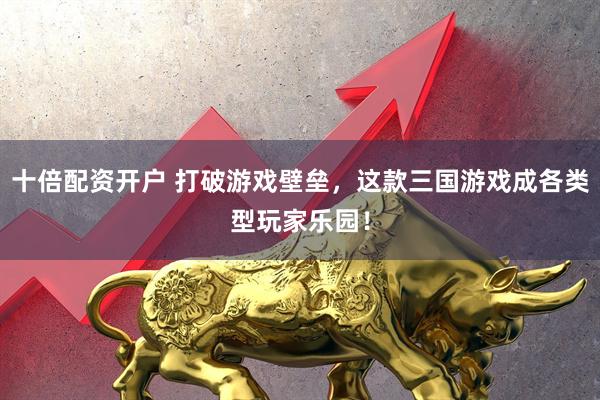 十倍配资开户 打破游戏壁垒，这款三国游戏成各类型玩家乐园！