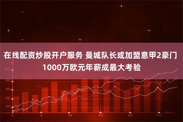 在线配资炒股开户服务 曼城队长或加盟意甲2豪门 1000万欧元年薪成最大考验