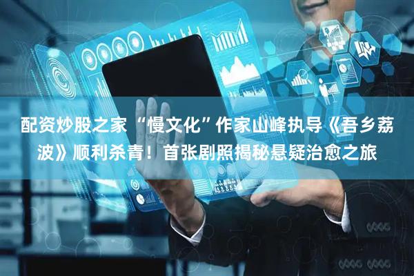 配资炒股之家 “慢文化”作家山峰执导《吾乡荔波》顺利杀青!首张剧照揭秘悬疑治愈之旅