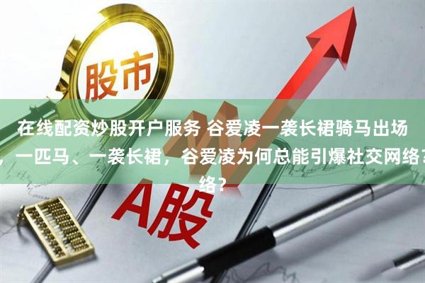 在线配资炒股开户服务 谷爱凌一袭长裙骑马出场,一匹马、一袭长裙,谷爱凌为何总能引爆社交网络?