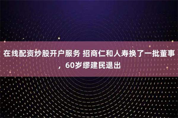 在线配资炒股开户服务 招商仁和人寿换了一批董事，60岁缪建民退出