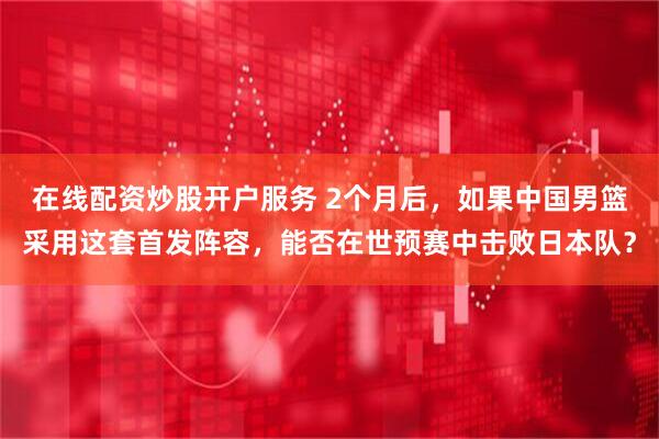 在线配资炒股开户服务 2个月后，如果中国男篮采用这套首发阵容，能否在世预赛中击败日本队？