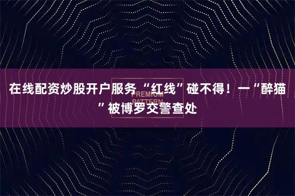 在线配资炒股开户服务 “红线”碰不得！一“醉猫”被博罗交警查处