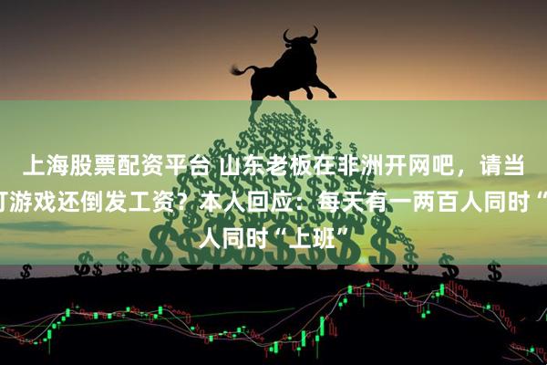 上海股票配资平台 山东老板在非洲开网吧，请当地人打游戏还倒发工资？本人回应：每天有一两百人同时“上班”