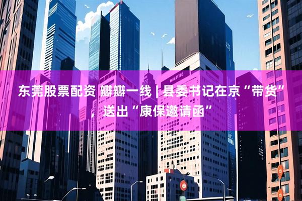 东莞股票配资 瓣瓣一线 | 县委书记在京“带货”，送出“康保邀请函”