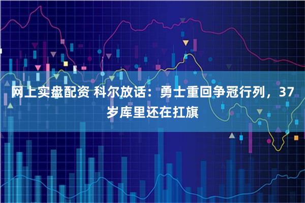 网上实盘配资 科尔放话：勇士重回争冠行列，37岁库里还在扛旗