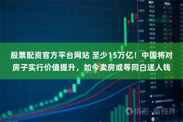 股票配资官方平台网站 至少15万亿！中国将对房子实行价值提升，如今卖房或等同白送人钱
