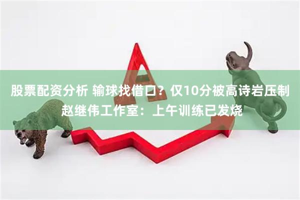 股票配资分析 输球找借口？仅10分被高诗岩压制 赵继伟工作室：上午训练已发烧