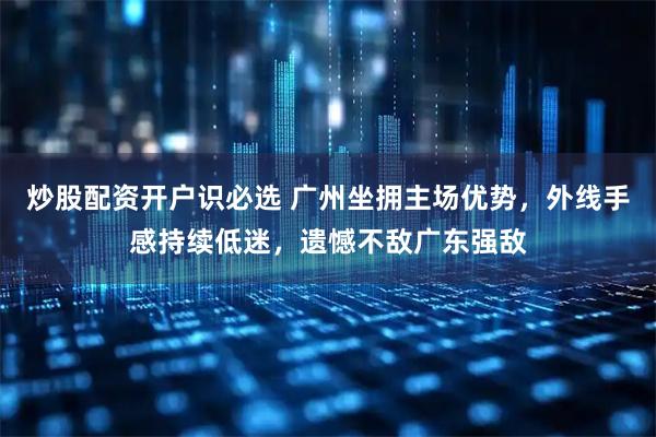炒股配资开户识必选 广州坐拥主场优势，外线手感持续低迷，遗憾不敌广东强敌