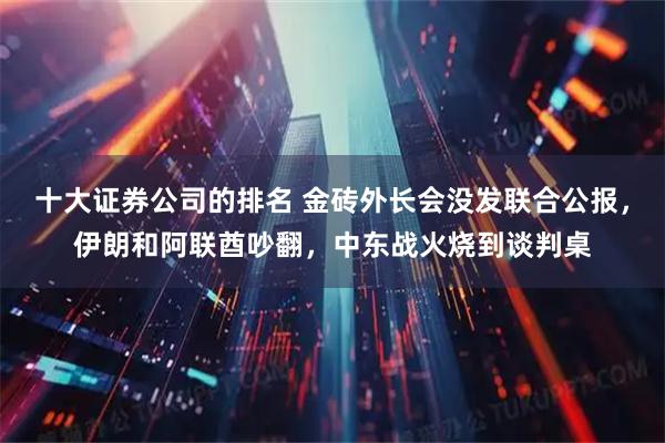 十大证券公司的排名 金砖外长会没发联合公报，伊朗和阿联酋吵翻，中东战火烧到谈判桌